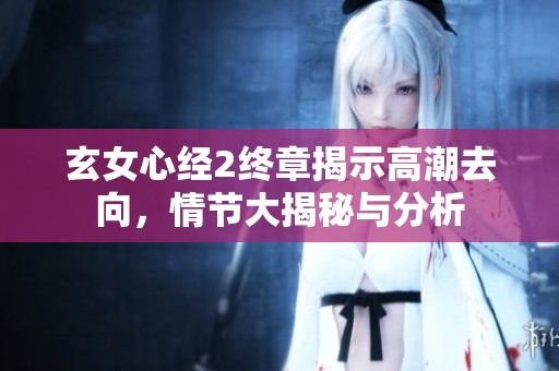 玄女心经2终章揭示高潮去向，情节大揭秘与分析