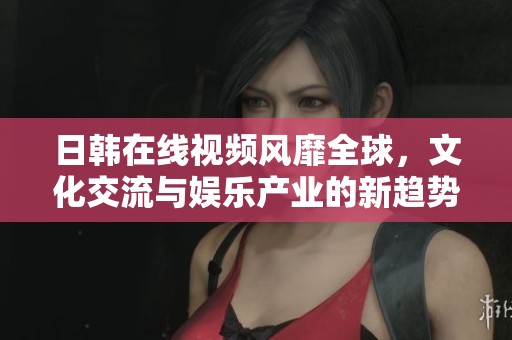 日韩在线视频风靡全球，文化交流与娱乐产业的新趋势
