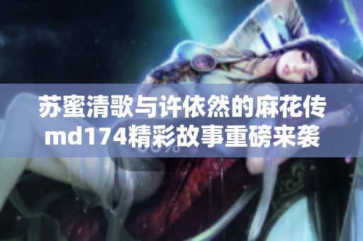 苏蜜清歌与许依然的麻花传md174精彩故事重磅来袭