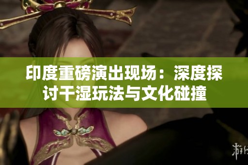 印度重磅演出现场：深度探讨干湿玩法与文化碰撞