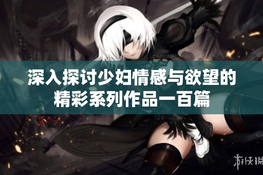 深入探讨少妇情感与欲望的精彩系列作品一百篇