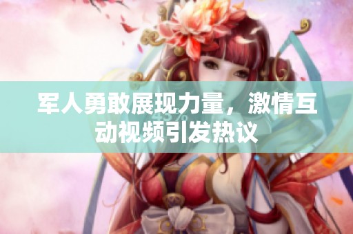 军人勇敢展现力量，激情互动视频引发热议