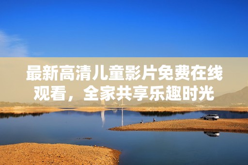 最新高清儿童影片免费在线观看，全家共享乐趣时光