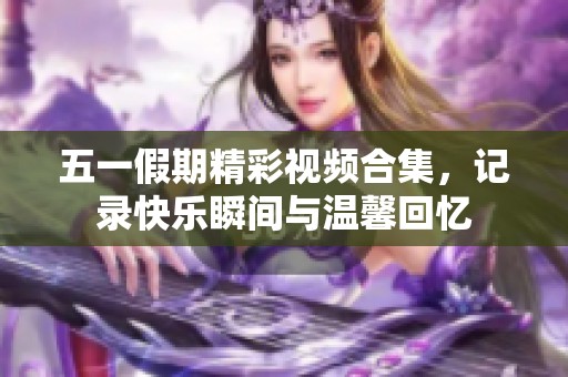 五一假期精彩视频合集，记录快乐瞬间与温馨回忆