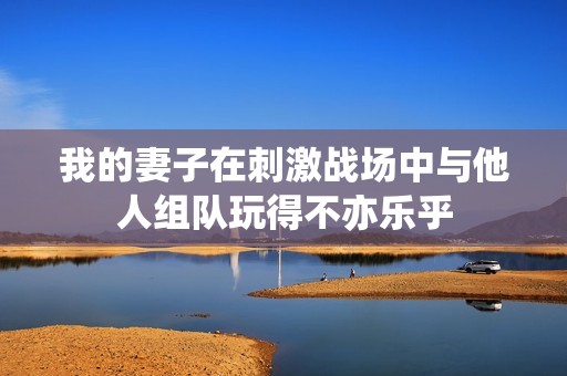 我的妻子在刺激战场中与他人组队玩得不亦乐乎