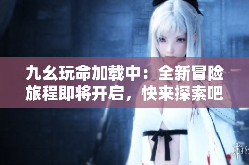 九幺玩命加载中：全新冒险旅程即将开启，快来探索吧！