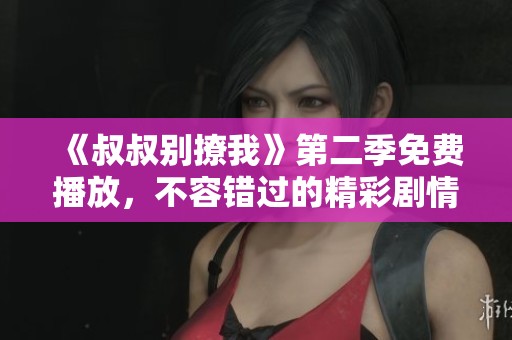 《叔叔别撩我》第二季免费播放，不容错过的精彩剧情回归！
