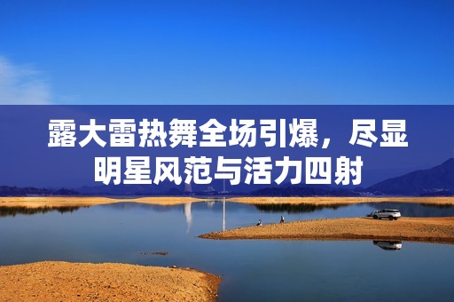 露大雷热舞全场引爆，尽显明星风范与活力四射