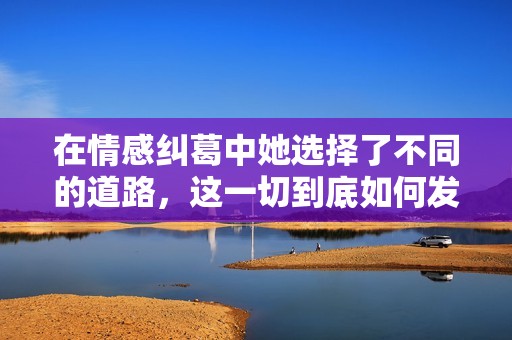 在情感纠葛中她选择了不同的道路,这一切到底如何发展 在情感纠葛中她选择了不同的道路,这一切到底如何发展