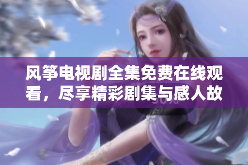 风筝电视剧全集免费在线观看，尽享精彩剧集与感人故事