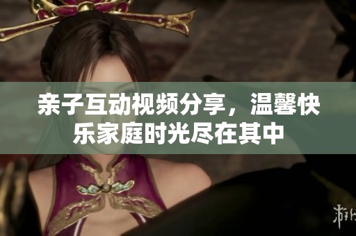 亲子互动视频分享，温馨快乐家庭时光尽在其中