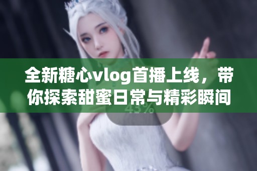 全新糖心vlog首播上线，带你探索甜蜜日常与精彩瞬间