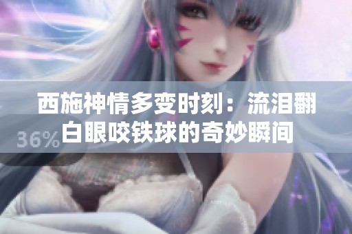 西施神情多变时刻：流泪翻白眼咬铁球的奇妙瞬间