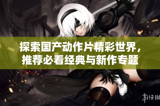 探索国产动作片精彩世界，推荐必看经典与新作专题