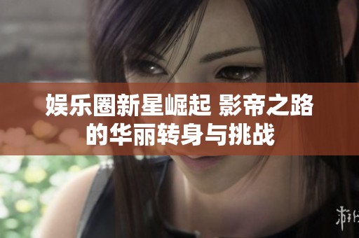 娱乐圈新星崛起 影帝之路的华丽转身与挑战