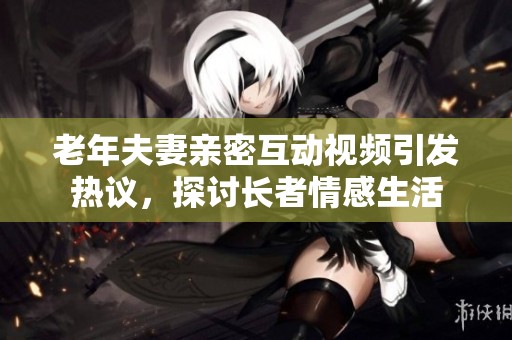 老年夫妻亲密互动视频引发热议，探讨长者情感生活