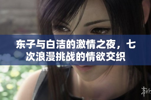 东子与白洁的激情之夜，七次浪漫挑战的情欲交织