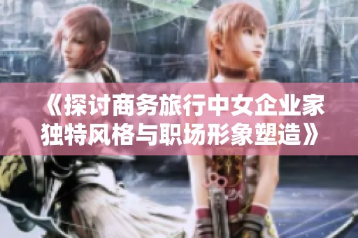 《探讨商务旅行中女企业家独特风格与职场形象塑造》