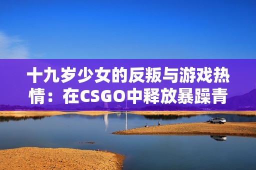 十九岁少女的反叛与游戏热情：在CSGO中释放暴躁青春