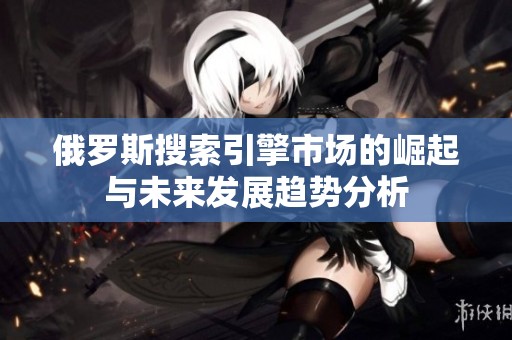 俄罗斯搜索引擎市场的崛起与未来发展趋势分析