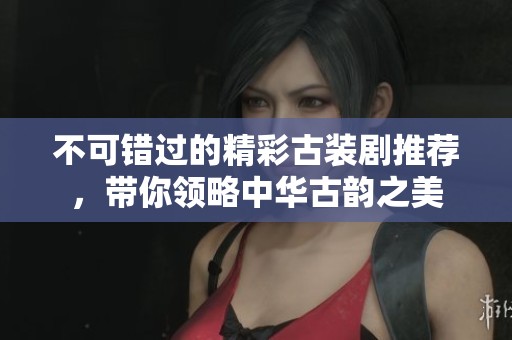 不可错过的精彩古装剧推荐，带你领略中华古韵之美