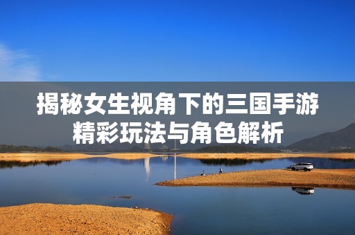 揭秘女生视角下的三国手游精彩玩法与角色解析