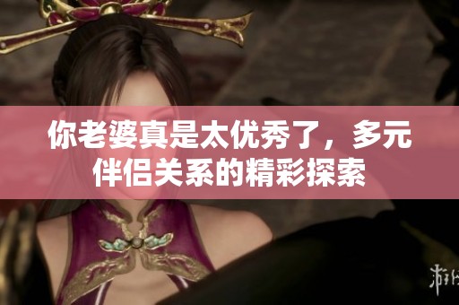 你老婆真是太优秀了，多元伴侣关系的精彩探索