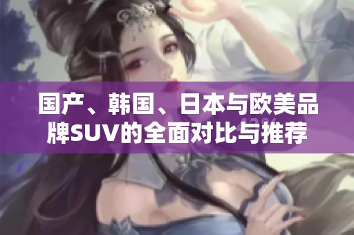 国产、韩国、日本与欧美品牌SUV的全面对比与推荐