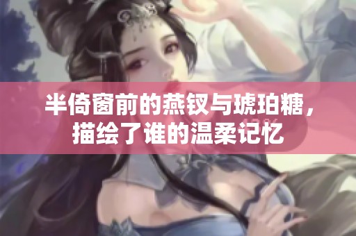 半倚窗前的燕钗与琥珀糖，描绘了谁的温柔记忆