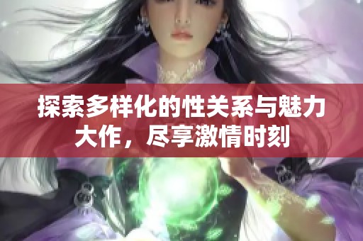 探索多样化的性关系与魅力大作，尽享激情时刻