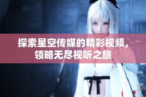 探索星空传媒的精彩视频，领略无尽视听之旅