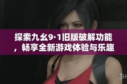 探索九幺9·1旧版破解功能，畅享全新游戏体验与乐趣