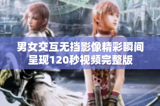 男女交互无挡影像精彩瞬间呈现120秒视频完整版