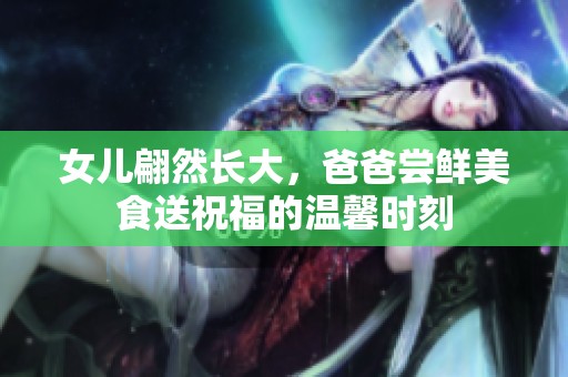 女儿翩然长大，爸爸尝鲜美食送祝福的温馨时刻