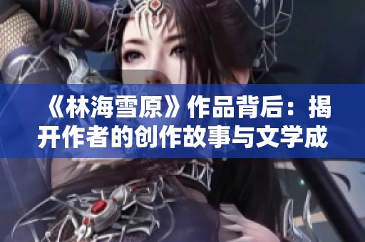 《林海雪原》作品背后：揭开作者的创作故事与文学成就