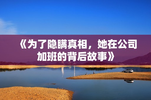 《为了隐瞒真相，她在公司加班的背后故事》