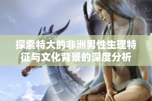 探索特大的非洲男性生理特征与文化背景的深度分析