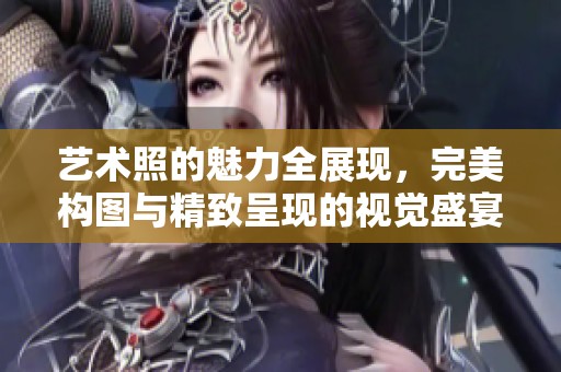 艺术照的魅力全展现，完美构图与精致呈现的视觉盛宴