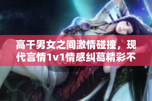 高干男女之间激情碰撞，现代言情1v1情感纠葛精彩不断