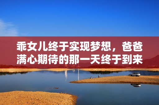 乖女儿终于实现梦想，爸爸满心期待的那一天终于到来
