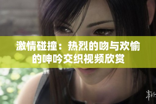 激情碰撞：热烈的吻与欢愉的呻吟交织视频欣赏