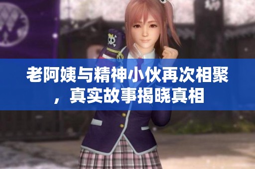 老阿姨与精神小伙再次相聚，真实故事揭晓真相