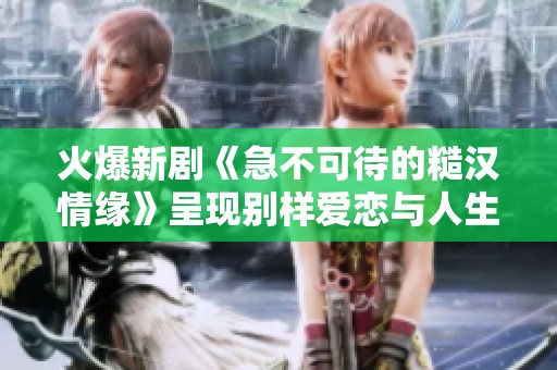 火爆新剧《急不可待的糙汉情缘》呈现别样爱恋与人生挑战