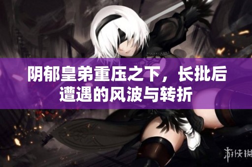 阴郁皇弟重压之下，长批后遭遇的风波与转折