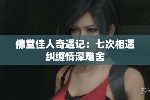 佛堂佳人奇遇记：七次相遇纠缠情深难舍