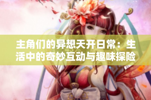 主角们的异想天开日常：生活中的奇妙互动与趣味探险