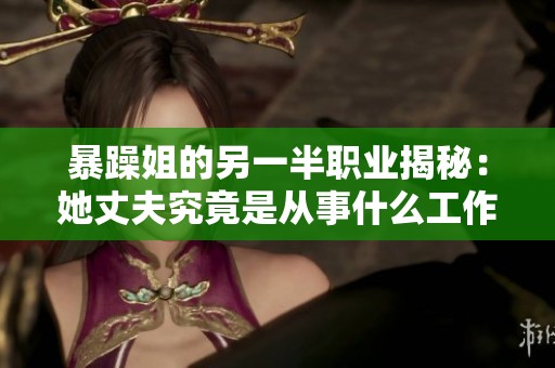 暴躁姐的另一半职业揭秘：她丈夫究竟是从事什么工作的呢