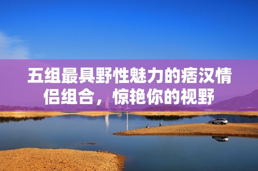 五组最具野性魅力的痞汉情侣组合，惊艳你的视野