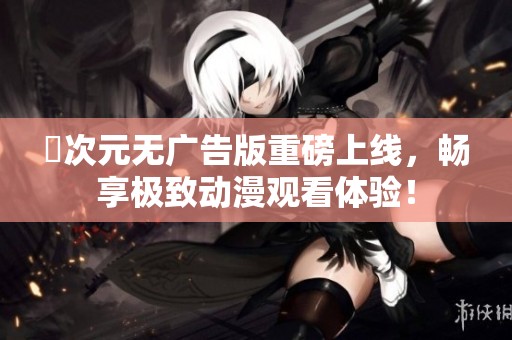 囧次元无广告版重磅上线，畅享极致动漫观看体验！