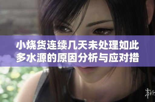 小烧货连续几天未处理如此多水源的原因分析与应对措施